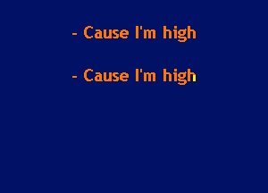 - Cause I'm high

- Cause I'm high