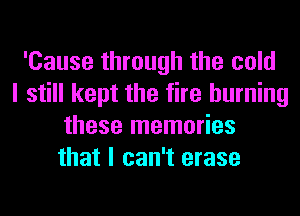 'Cause through the cold
I still kept the fire burning
these memories
that I can't erase