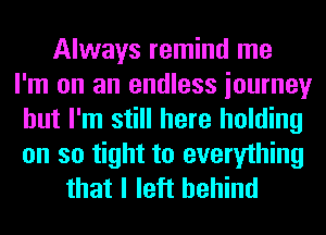 Always remind me
I'm on an endless iourney
but I'm still here holding
on so tight to everything
that I left behind