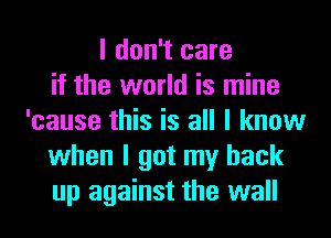 I don't care
if the world is mine
'cause this is all I know
when I got my back
up against the wall