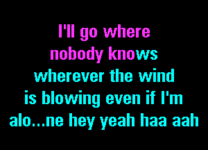 I'll go where
nobody knows
wherever the wind
is blowing even if I'm
alo...ne hey yeah haa aah