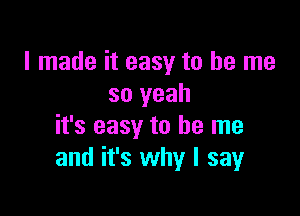 I made it easy to be me
so yeah

it's easy to be me
and it's why I say