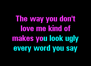 The way you don't
love me kind of

makes you look ugly
every word you say