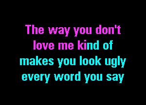 The way you don't
love me kind of

makes you look ugly
every word you say