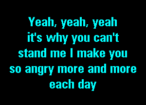 Yeah, yeah, yeah
it's why you can't
stand me I make you
so angry more and more
each day