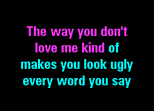 The way you don't
love me kind of

makes you look ugly
every word you say