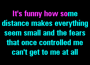 It's funny how some
distance makes everything
seem small and the fears
that once controlled me
can't get to me at all