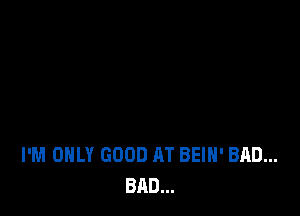 I'M ONLY GOOD AT BEIH' BAD...
BAD...