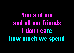 You and me
and all our friends

I don't care
how much we spend