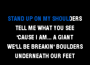 STAND UP ON MY SHOULDERS
TELL ME WHAT YOU SEE
'CAUSE I AM... A GIANT

WE'LL BE BREAKIH' BOULDERS
UHDERHEATH OUR FEET