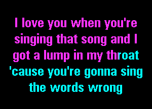 I love you when you're
singing that song and I
got a lump in my throat
'cause you're gonna sing
the words wrong