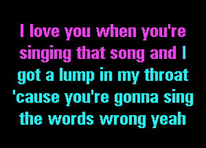 I love you when you're

singing that song and I

got a lump in my throat
'cause you're gonna sing
the words wrong yeah