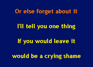 Or else forget about it

I'll tell you one thing

If you would leave it

would be a crying shame