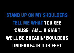 STAND UP ON MY SHOULDERS
TELL ME WHAT YOU SEE
'CAUSE I AM... A GIANT

WE'LL BE BREAKIH' BOULDERS
UHDERHEATH OUR FEET