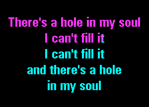 There's a hole in my soul
I can't fill it

I can't fill it
and there's a hole
in my soul