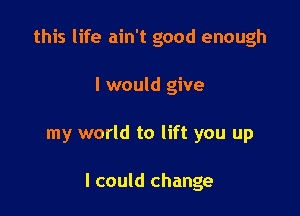 this life ain't good enough
I would give

my world to lift you up

I could change