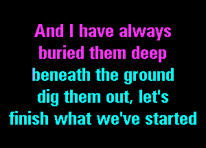 And I have always
buried them deep
beneath the ground
dig them out, let's
finish what we've started