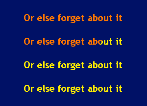 Or else forget about it

Or else forget about it

Or else forget about it

Or else forget about it