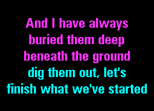 And I have always
buried them deep
beneath the ground
dig them out, let's
finish what we've started