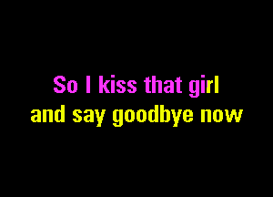 So I kiss that girl

and say goodbye now