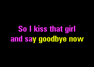 So I kiss that girl

and say goodbye now