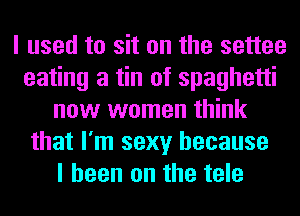I used to sit on the settee
eating a tin of spaghetti
now women think
that I'm sexy because
I been on the tele