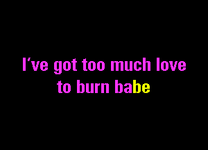 I've got too much love

to burn babe