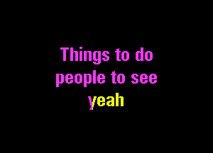 Things to do

people to see
yeah