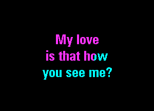 My love

is that how
you see me?