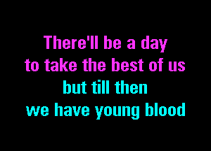 There'll be a day
to take the best of us

but till then
we have young blood