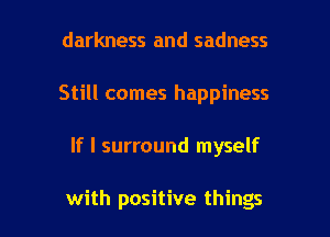 darkness and sadness
Still comes happiness

If I surround myself

with positive things I