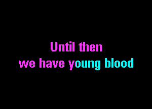 Until then

we have young blood