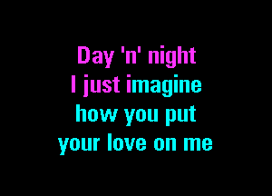 Day 'n' night
I iust imagine

how you put
your love on me