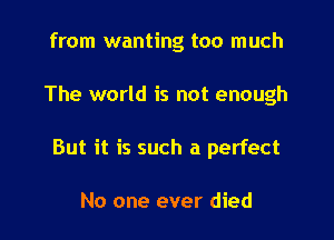 from wanting too much

The world is not enough

But it is such a perfect

No one ever died