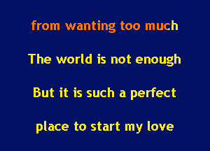 from wanting too much
The world is not enough
But it is such a perfect

place to start my love