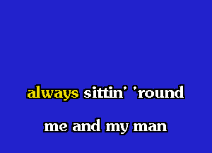 always sittin' 'round

me and my man