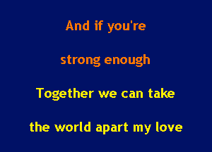 And if you're
strong enough

Together we can take

the world apart my love