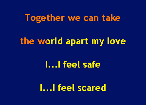 Together we can take

the world apart my love
I...I feel safe

I...I feel scared