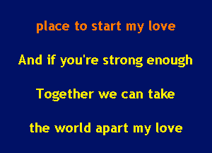 place to start my love
And if you're strong enough
Together we can take

the world apart my love