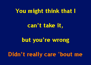 You might think that I

can't take it,

but yowre wrong

Didn't really care bout me