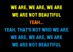 WE ARE, WE ARE, WE ARE
WE ARE NOT BERUTIFUL
YEAH...

YEAH, THAT'S HOT WHO WE ARE
WE ARE, WE ARE, WE ARE
WE ARE NOT BERUTIFUL