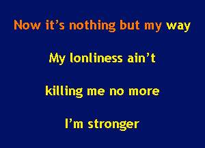 Now ifs nothing but my way
My Ionliness ain't

killing me no more

Pm stronger