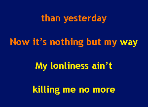 than yesterday

Now it's nothing but my way

My lonliness ain't

killing me no more