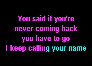 You said if you're
never coming back

you have to go
I keep calling your name