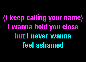 (I keep calling your name)
I wanna hold you close
but I never wanna
feel ashamed