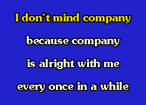 I don't mind company
because company
is alright with me

every once in a while