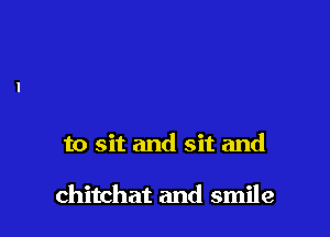 to sit and sit and

chitchat and smile