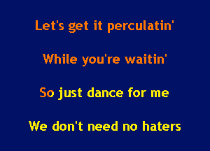 Let's get it perculatin'

While you're waitin'
So just dance for me

We don't need no haters