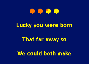 0000

Lucky you were born

That far away so

We could both make