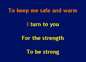 To keep me safe and warm

I turn to you

For the strength

To be strong